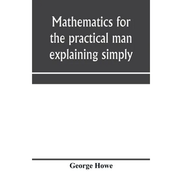 Mathematics for the practical man explaining simply and quickly all the elements of algebra, geometry, trigonometry, logarithms, coördinate geom