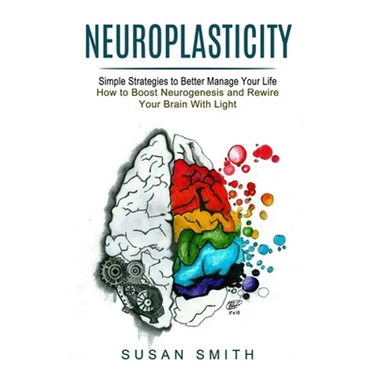 Neuroplasticity: Simple Strategies to Better Manage Your Life (How to Boost Neurogenesis and Rewire Your Brain With Light)