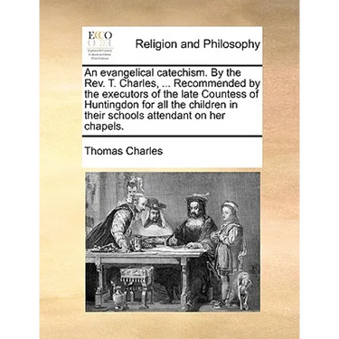 An Evangelical Catechism. by the Rev. T. Charles, ... Recommended by the Executors of the Late Countess of Huntingdon for All the Children in Their Sc