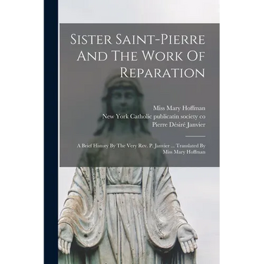Sister Saint-pierre And The Work Of Reparation: A Brief History By The Very Rev. P. Janvier ... Translated By Miss Mary Hoffman