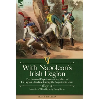 With Napoleon's Irish Legion: the Personal Experiences of an Officer of La Legion Irlandaise During the Napoleonic Wars, 1803- 15-Memoirs of Miles Byr