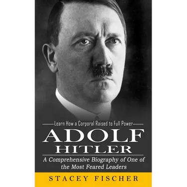 Adolf Hitler: Learn How a Corporal Raised to Full Power (A Comprehensive Biography of One of the Most Feared Leaders)