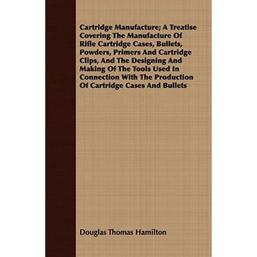 Cartridge Manufacture; A Treatise Covering The Manufacture Of Rifle Cartridge Cases, Bullets, Powders, Primers And Cartridge Clips, And The Designing