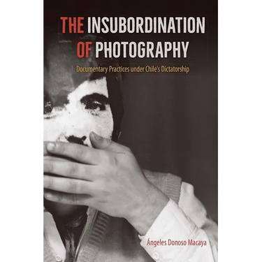 The Insubordination of Photography: Documentary Practices under Chile's Dictatorship