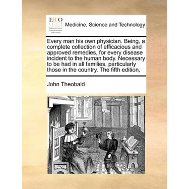 Every Man His Own Physician. Being, a Complete Collection of Efficacious and Approved Remedies, for Every Disease Incident to the Human Body. Necessar