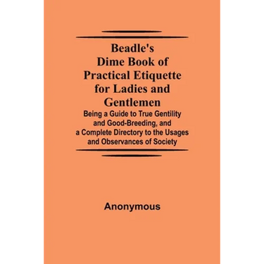 Beadle'S Dime Book Of Practical Etiquette For Ladies And Gentlemen; Being A Guide To True Gentility And Good-Breeding, And A Complete Directory To The