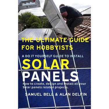 The Ultimate Guide for Hobbyists a Do It Yourself Guide to Install Solar Panels: How to Create, Design and Install All Your Solar Panels Related Proje