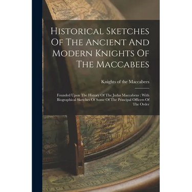 Historical Sketches Of The Ancient And Modern Knights Of The Maccabees: Founded Upon The History Of The Judas Maccabeus: With Biographical Sketches Of