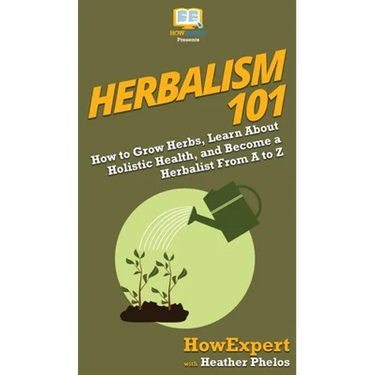 Herbalism 101: How to Grow Herbs, Learn About Holistic Health, and Become a Herbalist From A to Z