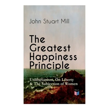 The Greatest Happiness Principle - Utilitarianism, On Liberty & The Subjection of Women: The Principle of the Greatest-Happiness: What Is Utilitariani