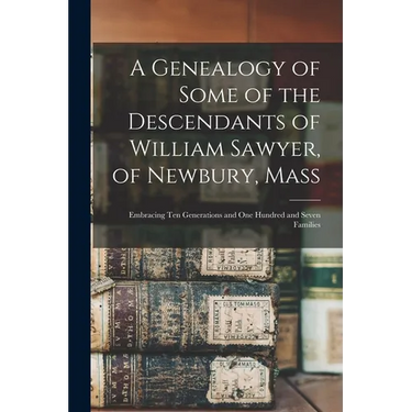 A Genealogy of Some of the Descendants of William Sawyer, of Newbury, Mass: Embracing Ten Generations and One Hundred and Seven Families