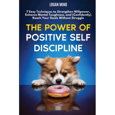 The Power of Positive Self-Discipline: 7 Easy Techniques to Strengthen Willpower, Enhance Mental Toughness, and (Confidently) Reach Your Goals Without