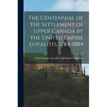 The Centennial of the Settlement of Upper Canada by the United Empire Loyalists, 1784-1884