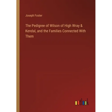 The Pedigree of Wilson of High Wray & Kendal, and the Families Connected With Them
