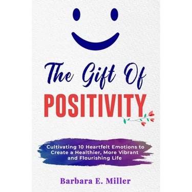 The Gift of Positivity: Cultivating 10 Heartfelt Emotions to Create a Healthier, More Vibrant and Flourishing Life