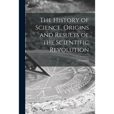 The History of Science, Origins and Results of the Scientific Revolution; a Symposium