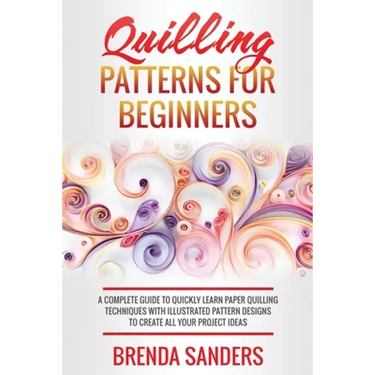 Quilling Patterns For Beginners: A Complete Guide To Quickly Learn Paper Quilling Techniques With Illustrated Pattern Designs To Create All Your Proje