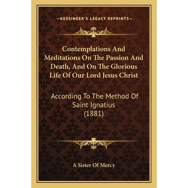 Contemplations And Meditations On The Passion And Death, And On The Glorious Life Of Our Lord Jesus Christ: According To The Method Of Saint Ignatius