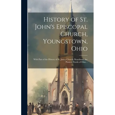 History of St. John's Episcopal Church, Youngstown, Ohio: With Part of the History of St. James Church, Boardman, the Pioneer Parish of Ohio ..