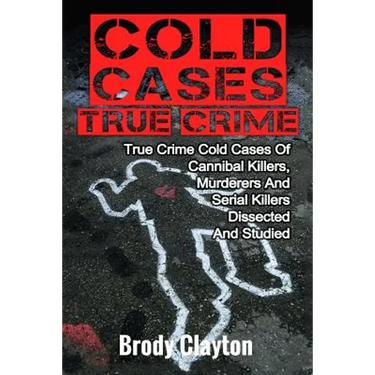 Cold Cases True Crime: True Crime Cold Cases Of Cannibal Killers, Murderers And Serial Killers Dissected And Studied