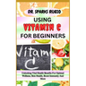 Using Vitamin C for Beginners: Unlocking Vital Health Benefits For Optimal Wellness, Skin Health, Boost Immunity And More