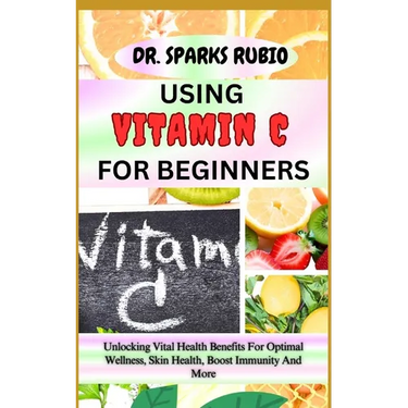 Using Vitamin C for Beginners: Unlocking Vital Health Benefits For Optimal Wellness, Skin Health, Boost Immunity And More