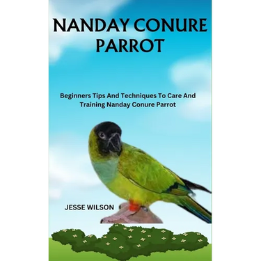 Nanday Conure Parrot: Beginners Tips And Techniques To Care And Training Nanday Conure Parrot