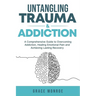 Untangling Trauma and Addiction: A Comprehensive Guide to Overcoming Addiction, Healing Emotional Pain and Achieving Lasting Recovery