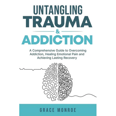 Untangling Trauma and Addiction: A Comprehensive Guide to Overcoming Addiction, Healing Emotional Pain and Achieving Lasting Recovery