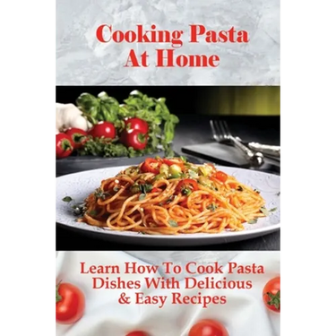 Cooking Pasta At Home: Learn How To Cook Pasta Dishes With Delicious & Easy Recipes: Ways To Making Tasty Pasta Sauces At Home