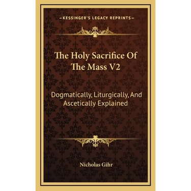 The Holy Sacrifice Of The Mass V2: Dogmatically, Liturgically, And Ascetically Explained