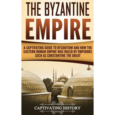 The Byzantine Empire: A Captivating Guide to Byzantium and How the Eastern Roman Empire Was Ruled by Emperors such as Constantine the Great