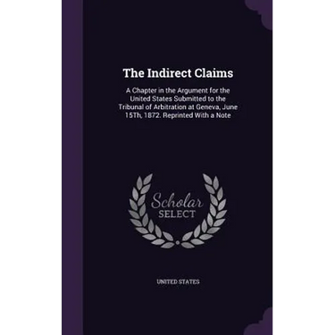 The Indirect Claims: A Chapter in the Argument for the United States Submitted to the Tribunal of Arbitration at Geneva, June 15Th, 1872. R