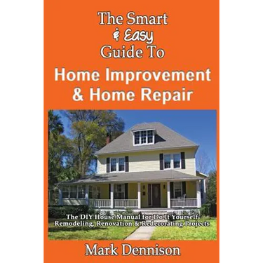 The Smart & Easy Guide To Home Improvement & Home Repair: The DIY House Manual for Do It Yourself Remodeling, Renovation & Redecorating Projects