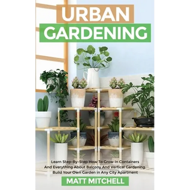 Urban Gardening: Learn Step-By-Step How To Grow In Container And Everything About Balcony And Vertical Gardening. Build Your Own Garden In Any City Ap