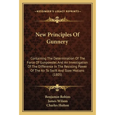 New Principles Of Gunnery: Containing The Determination Of The Force Of Gunpowder, And An Investigation Of The Difference In The Resisting Power