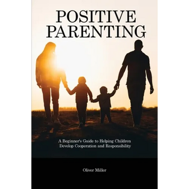 Positive Parenting: A Beginner's Guide to Helping Children Develop Cooperation and Responsibility