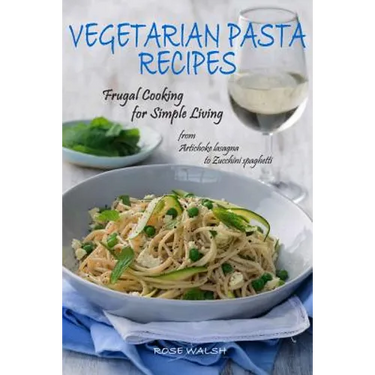 Vegetarian Pasta Recipes: Frugal Cooking for Simple Living: from Artichoke Lasagna to Zucchini Spaghetti
