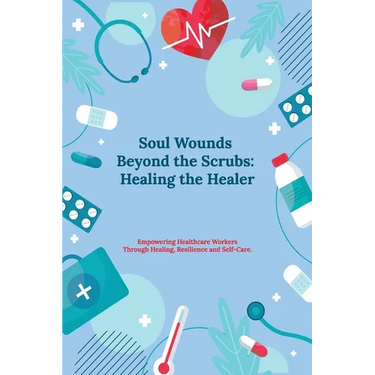 Soul Wounds Beyond the Scrubs: Healing the Healer: Empowering Healthcare Workers Through Healing, Resilience and Self-Care