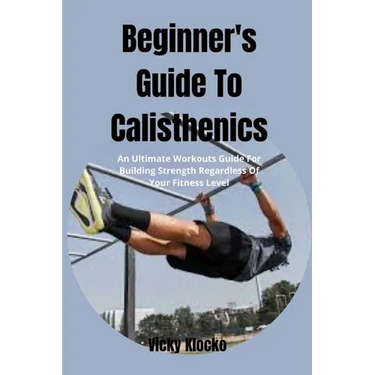 Beginner's Guide To Calisthenics: An Ultimate Workouts Guide For Building Strength Regardless Of Your Fitness Level