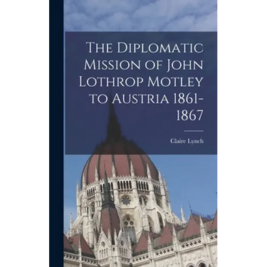 The Diplomatic Mission of John Lothrop Motley to Austria 1861-1867