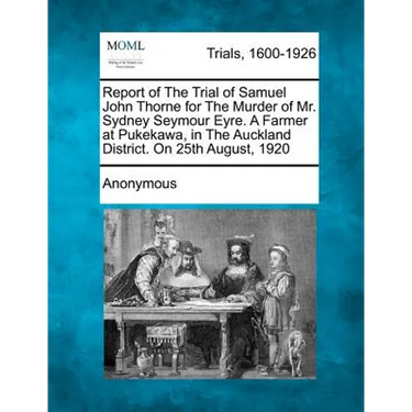 Report of the Trial of Samuel John Thorne for the Murder of Mr. Sydney Seymour Eyre. a Farmer at Pukekawa, in the Auckland District. on 25th August, 1