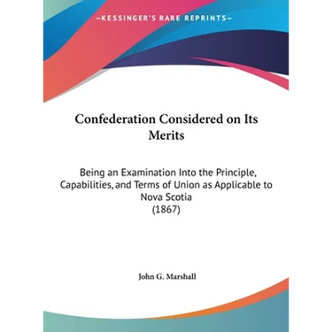 Confederation Considered on Its Merits: Being an Examination Into the Principle, Capabilities, and Terms of Union as Applicable to Nova Scotia (1867)