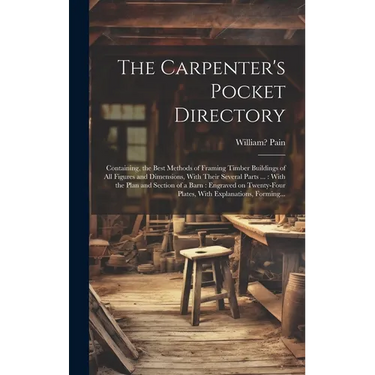 The Carpenter's Pocket Directory: Containing, the Best Methods of Framing Timber Buildings of All Figures and Dimensions, With Their Several Parts ...