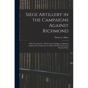 Siege Artillery in the Campaigns Against Richmond: With Notes On the 15-Inch Gun, Including an Algebraic Analysis of the Trajectory of a Shot in Its R