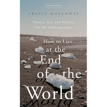 How to Live at the End of the World: Theory, Art, and Politics for the Anthropocene