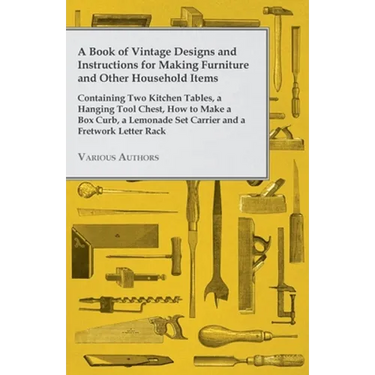 A Book of Vintage Designs and Instructions for Making Furniture and Other Household Items - Containing Two Kitchen Tables, a Hanging Tool Chest, How t