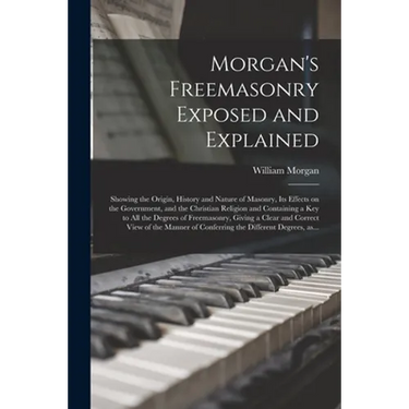 Morgan's Freemasonry Exposed and Explained: Showing the Origin, History and Nature of Masonry, Its Effects on the Government, and the Christian Religi