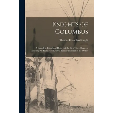 Knights of Columbus: A Complete Ritual and History of the First Three Degrees, Including All Secret "work." By a Former Member of the Order