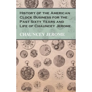 History of the American Clock Business for the Past Sixty Years and Life of Chauncey Jerome